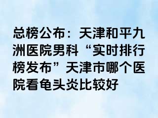 总榜公布：天津和平九洲医院男科“实时排行榜发布”天津市哪个医院看龟头炎比较好