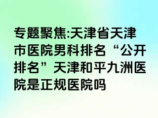 专题聚焦:天津省天津市医院男科排名“公开排名”天津和平九洲医院是正规医院吗