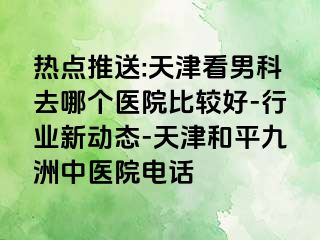 热点推送:天津看男科去哪个医院比较好-行业新动态-天津和平九洲中医院电话