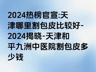 2024热榜官宣:天津哪里割包皮比较好-2024揭晓-天津和平九洲中医院割包皮多少钱