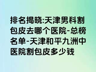 排名揭晓:天津男科割包皮去哪个医院-总榜名单-天津和平九洲中医院割包皮多少钱