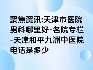 聚焦资讯:天津市医院男科哪里好-名院专栏-天津和平九洲中医院电话是多少