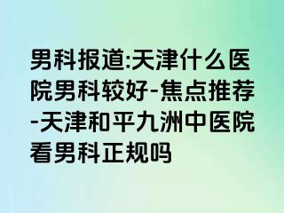 男科报道:天津什么医院男科较好-焦点推荐-天津和平九洲中医院看男科正规吗