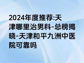 2024年度推荐:天津哪里治男科-总榜揭晓-天津和平九洲中医院可靠吗