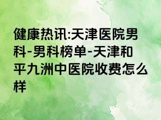 健康热讯:天津医院男科-男科榜单-天津和平九洲中医院收费怎么样