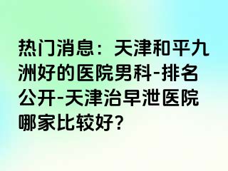 热门消息：天津和平九洲好的医院男科-排名公开-天津治早泄医院哪家比较好？