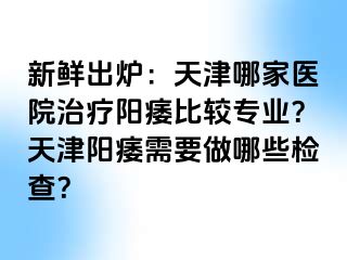 新鲜出炉：天津哪家医院治疗阳痿比较专业？天津阳痿需要做哪些检查？