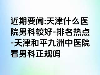 近期要闻:天津什么医院男科较好-排名热点-天津和平九洲中医院看男科正规吗