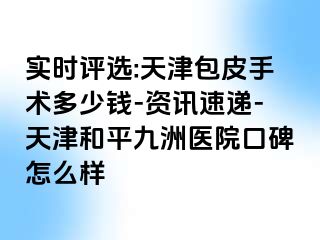 实时评选:天津包皮手术多少钱-资讯速递-天津和平九洲医院口碑怎么样