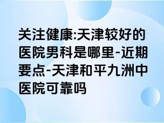 关注健康:天津较好的医院男科是哪里-近期要点-天津和平九洲中医院可靠吗