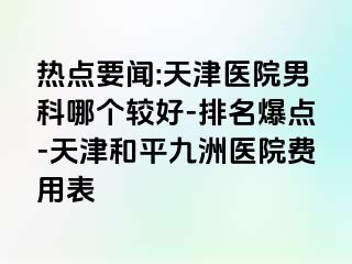 热点要闻:天津医院男科哪个较好-排名爆点-天津和平九洲医院费用表