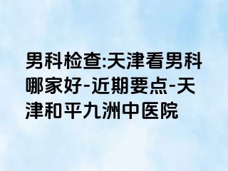 男科检查:天津看男科哪家好-近期要点-天津和平九洲中医院