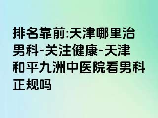 排名靠前:天津哪里治男科-关注健康-天津和平九洲中医院看男科正规吗