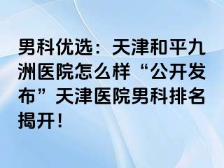 男科优选：天津和平九洲医院怎么样“公开发布”天津医院男科排名揭开！