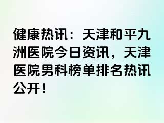 健康热讯：天津和平九洲医院今日资讯，天津医院男科榜单排名热讯公开！