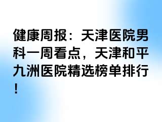 健康周报：天津医院男科一周看点，天津和平九洲医院精选榜单排行！