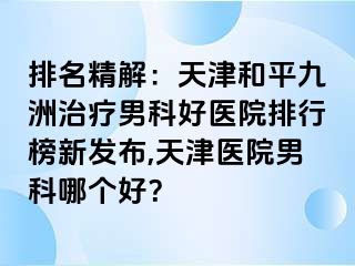 排名精解：天津和平九洲治疗男科好医院排行榜新发布,天津医院男科哪个好？