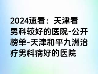 2024速看：天津看男科较好的医院-公开榜单-天津和平九洲治疗男科病好的医院