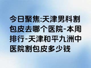 今日聚焦:天津男科割包皮去哪个医院-本周排行-天津和平九洲中医院割包皮多少钱