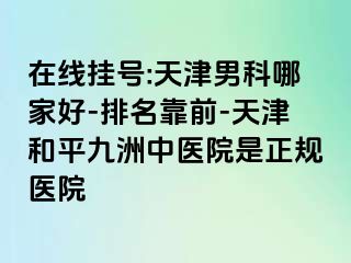 在线挂号:天津男科哪家好-排名靠前-天津和平九洲中医院是正规医院