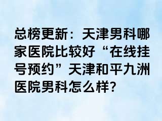 总榜更新：天津男科哪家医院比较好“在线挂号预约”天津和平九洲医院男科怎么样？