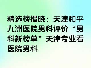 精选榜揭晓：天津和平九洲医院男科评价“男科新榜单”天津专业看医院男科