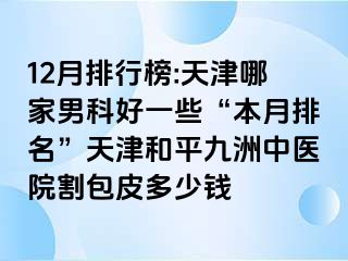 12月排行榜:天津哪家男科好一些“本月排名”天津和平九洲中医院割包皮多少钱