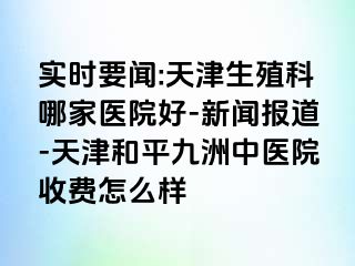 实时要闻:天津生殖科哪家医院好-新闻报道-天津和平九洲中医院收费怎么样