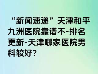 “新闻速递”天津和平九洲医院靠谱不-排名更新-天津哪家医院男科较好？