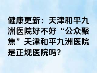 健康更新：天津和平九洲医院好不好“公众聚焦”天津和平九洲医院是正规医院吗？