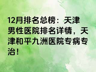 12月排名总榜：天津男性医院排名详情，天津和平九洲医院专病专治！