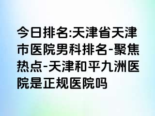 今日排名:天津省天津市医院男科排名-聚焦热点-天津和平九洲医院是正规医院吗