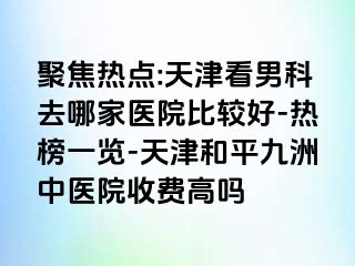 聚焦热点:天津看男科去哪家医院比较好-热榜一览-天津和平九洲中医院收费高吗