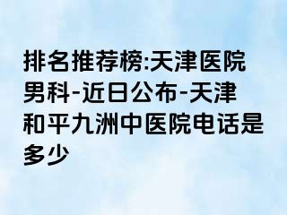 排名推荐榜:天津医院男科-近日公布-天津和平九洲中医院电话是多少