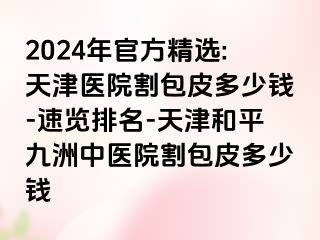 2024年官方精选:天津医院割包皮多少钱-速览排名-天津和平九洲中医院割包皮多少钱