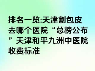 排名一览:天津割包皮去哪个医院“总榜公布”天津和平九洲中医院收费标准