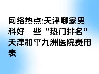 网络热点:天津哪家男科好一些“热门排名”天津和平九洲医院费用表