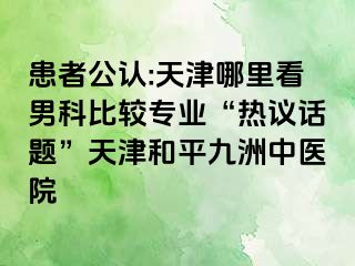 患者公认:天津哪里看男科比较专业“热议话题”天津和平九洲中医院