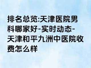 排名总览:天津医院男科哪家好-实时动态-天津和平九洲中医院收费怎么样