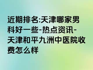 近期排名:天津哪家男科好一些-热点资讯-天津和平九洲中医院收费怎么样