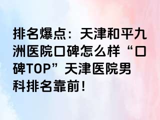 排名爆点：天津和平九洲医院口碑怎么样“口碑TOP”天津医院男科排名靠前！