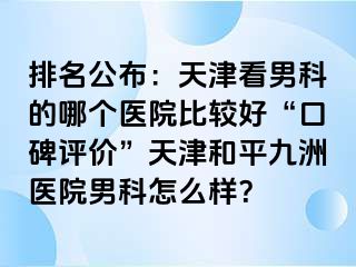 排名公布：天津看男科的哪个医院比较好“口碑评价”天津和平九洲医院男科怎么样？