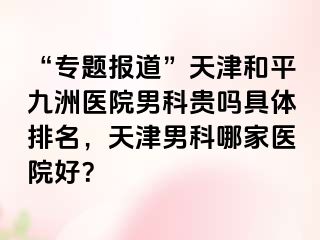 “专题报道”天津和平九洲医院男科贵吗具体排名，天津男科哪家医院好？