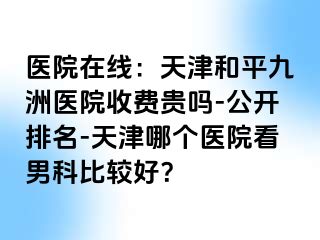 医院在线：天津和平九洲医院收费贵吗-公开排名-天津哪个医院看男科比较好？