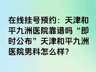 在线挂号预约：天津和平九洲医院靠谱吗“即时公布”天津和平九洲医院男科怎么样？