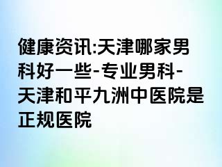 健康资讯:天津哪家男科好一些-专业男科-天津和平九洲中医院是正规医院