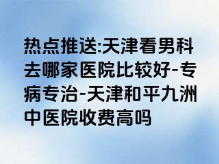 热点推送:天津看男科去哪家医院比较好-专病专治-天津和平九洲中医院收费高吗