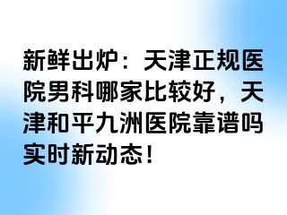 新鲜出炉：天津正规医院男科哪家比较好，天津和平九洲医院靠谱吗实时新动态！