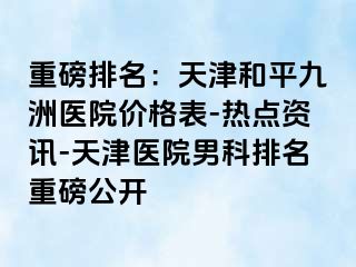 重磅排名：天津和平九洲医院价格表-热点资讯-天津医院男科排名重磅公开