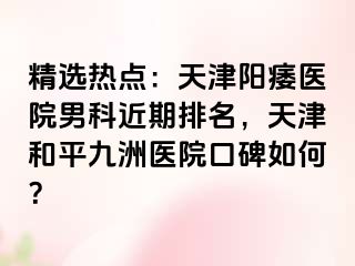 精选热点：天津阳痿医院男科近期排名，天津和平九洲医院口碑如何？